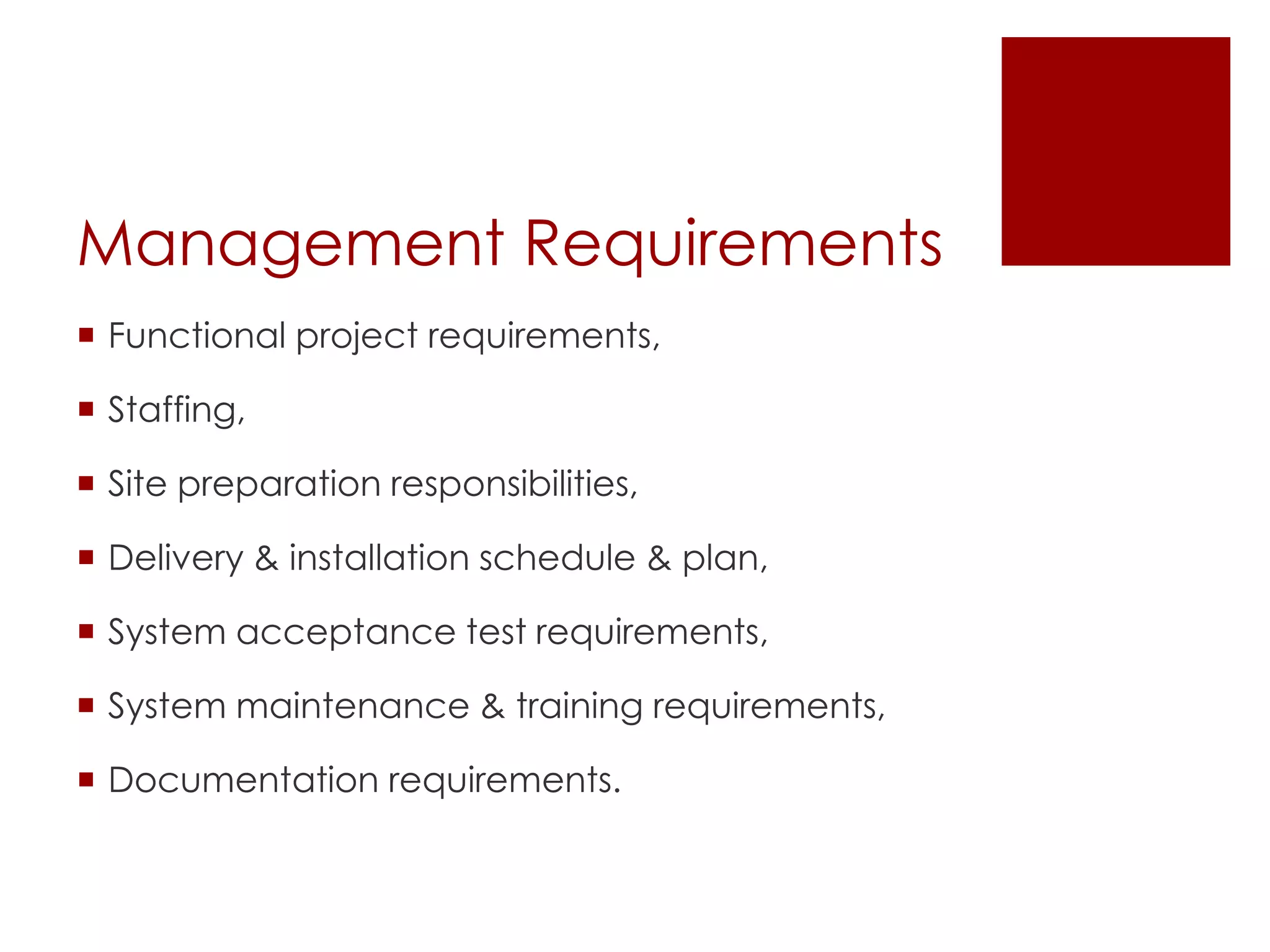 Management Requirements
 Functional project requirements,
 Staffing,
 Site preparation responsibilities,
 Delivery & installation schedule & plan,
 System acceptance test requirements,
 System maintenance & training requirements,
 Documentation requirements.
 