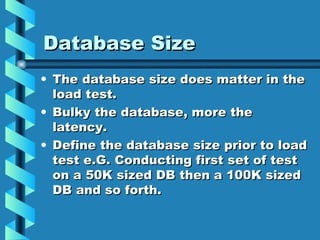 Database Size The database size does matter in the load test. Bulky the database, more the latency. Define the database size prior to load test e.G. Conducting first set of test on a 50K sized DB then a 100K sized DB and so forth. 