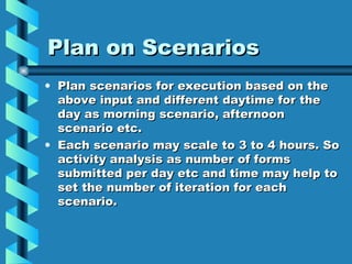 Plan on Scenarios Plan scenarios for execution based on the above input and different daytime for the day as morning scenario, afternoon scenario etc. Each scenario may scale to 3 to 4 hours. So activity analysis as number of forms submitted per day etc and time may help to set the number of iteration for each scenario. 