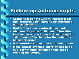 Follow up Action:scripts Create test scripts with vu-generator for the interactive activities to be performed with application. Unit test in vu-generator debug mode. Also run the same in 10 user 10 iteration load runner scenario mode. Use the option “show v-user” to check for the activities being performed. Parameterize scripts and co-related them. Make scripts dynamic, more efforts to be put in for making dynamic than just co-relating the scripts. 