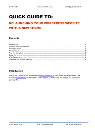 Quick Guide                                     www.patwalsh.co.uk                             email@patwalsh.co.uk




QUICK GUIDE TO:
RELAUNCHING YOUR WORDPRESS WEBSITE
WITH A NEW THEME


Contents


Introduction ....................................................................................................................1
Establish Your Requirements ................................................................................................2
Theme Selection ...............................................................................................................2
Theme Tryout ..................................................................................................................2
Prep For Going Live ...........................................................................................................3
Going Live .......................................................................................................................3
After Relaunch .................................................................................................................3
Freelance IT & Testing Specialist ...........................................................................................4




Introduction

Early in 2013, I relaunched my website at www.patwalsh.co.uk using a new WordPress theme – the
excellent Avada Theme so I thought I’d create a Quick Guide to doing this, to help out anyone else
planning this.




© Pat Walsh 2013                                IT & Testing Specialist                          Pat Walsh IT Services
 