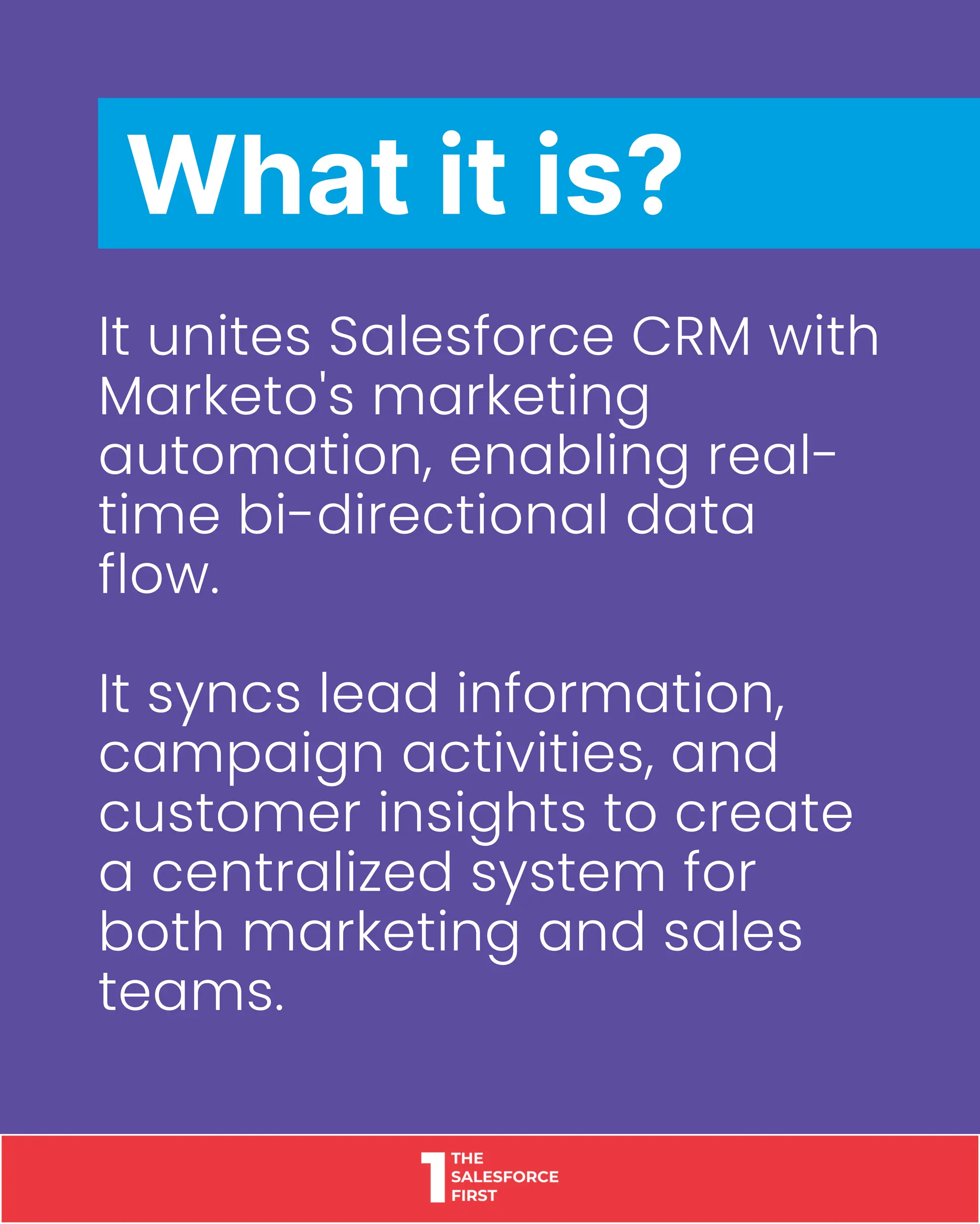 It unites Salesforce CRM with
Marketo's marketing
automation, enabling real-
time bi-directional data
flow.
It syncs lead information,
campaign activities, and
customer insights to create
a centralized system for
both marketing and sales
teams.
What it is?
 