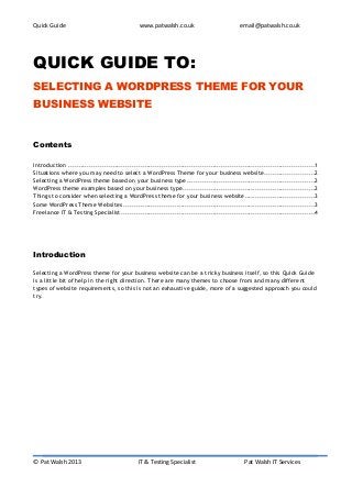 Quick Guide                                     www.patwalsh.co.uk                            email@patwalsh.co.uk




QUICK GUIDE TO:
SELECTING A WORDPRESS THEME FOR YOUR
BUSINESS WEBSITE


Contents

Introduction ....................................................................................................................1
Situations where you may need to select a WordPress Theme for your business website........................2
Selecting a WordPress theme based on your business type ............................................................2
WordPress theme examples based on your business type ..............................................................2
Things to consider when selecting a WordPress theme for your business website.................................3
Some WordPress Theme Websites ..........................................................................................3
Freelance IT & Testing Specialist ...........................................................................................4




Introduction

Selecting a WordPress theme for your business website can be a tricky business itself, so this Quick Guide
is a little bit of help in the right direction. There are many themes to choose from and many different
types of website requirements, so this is not an exhaustive guide, more of a suggested approach you could
try.




© Pat Walsh 2013                               IT & Testing Specialist                          Pat Walsh IT Services
 