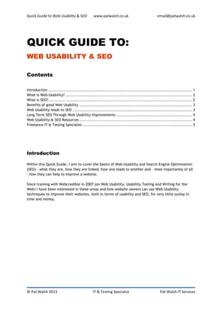 Quick Guide to Web Usability & SEO              www.patwalsh.co.uk                            email@patwalsh.co.uk




QUICK GUIDE TO:
WEB USABILITY & SEO

Contents

Introduction ........................................................................................................... 1
What is Web Usability? .............................................................................................. 2
What is SEO? ........................................................................................................... 2
Benefits of good Web Usability .................................................................................... 3
Web Usability leads to SEO ......................................................................................... 3
Long Term SEO Through Web Usability Improvements ........................................................ 4
Web Usability & SEO Resources .................................................................................... 4
Freelance IT & Testing Specialist .................................................................................. 5




Introduction

Within this Quick Guide, I aim to cover the basics of Web Usability and Search Engine Optimisation
(SEO) – what they are, how they are linked, how one leads to another and – most importantly of all
– how they can help to improve a website.

Since training with Webcredible in 2007 (on Web Usability, Usability Testing and Writing for the
Web) I have been interested in these areas and how website owners can use Web Usability
techniques to improve their websites, both in terms of usability and SEO, for very little outlay in
time and money.




© Pat Walsh 2013                               IT & Testing Specialist                          Pat Walsh IT Services
 
