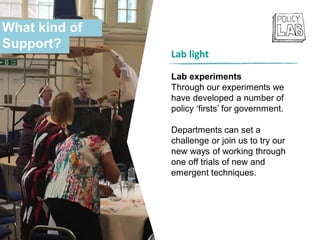 Lab light
Lab experiments
Through our experiments we
have developed a number of
policy ‘firsts’ for government.
Departments can set a
challenge or join us to try our
new ways of working through
one off trials of new and
emergent techniques.
What kind of
Support?
 