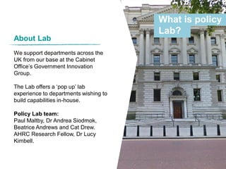 About Lab
We support departments across the
UK from our base at the Cabinet
Office’s Government Innovation
Group.
The Lab offers a ‘pop up’ lab
experience to departments wishing to
build capabilities in-house.
Policy Lab team:
Paul Maltby, Dr Andrea Siodmok,
Beatrice Andrews and Cat Drew.
AHRC Research Fellow, Dr Lucy
Kimbell.
What is policy
Lab?
 