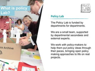What is policy
Lab?
Policy Lab
The Policy Lab is funded by
departments for departments.
We are a small team, supported
by departmental secondees and
external experts.
We work with policy-makers to
help them put policy ideas through
their paces, bringing open policy
making approaches to life on real
projects.
 