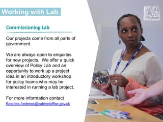 Working with Lab
Commissioning Lab
Our projects come from all parts of
government.
We are always open to enquiries
for new projects. We offer a quick
overview of Policy Lab and an
opportunity to work up a project
idea in an introductory workshop
for policy teams who may be
interested in running a lab project.
For more information contact
Beatrice.Andrews@cabinetoffice.gov.uk
 