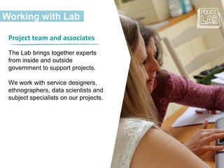 Working with Lab
Project team and associates
The Lab brings together experts
from inside and outside
government to support projects.
We work with service designers,
ethnographers, data scientists and
subject specialists on our projects.
 