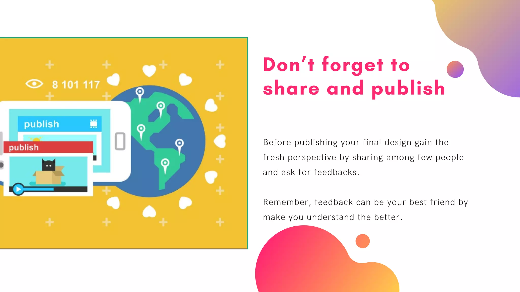 Don’t forget to
share and publish
Before publishing your final design gain the
fresh perspective by sharing among few people
and ask for feedbacks.
Remember, feedback can be your best friend by
make you understand the better.
 