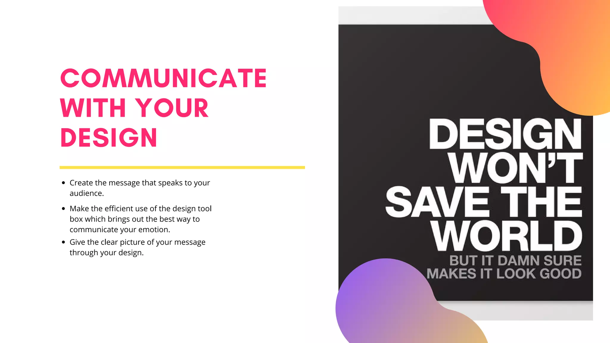 COMMUNICATE
WITH YOUR
DESIGN
Create the message that speaks to your
audience.
Make the efficient use of the design tool
box which brings out the best way to
communicate your emotion.
Give the clear picture of your message
through your design.
 