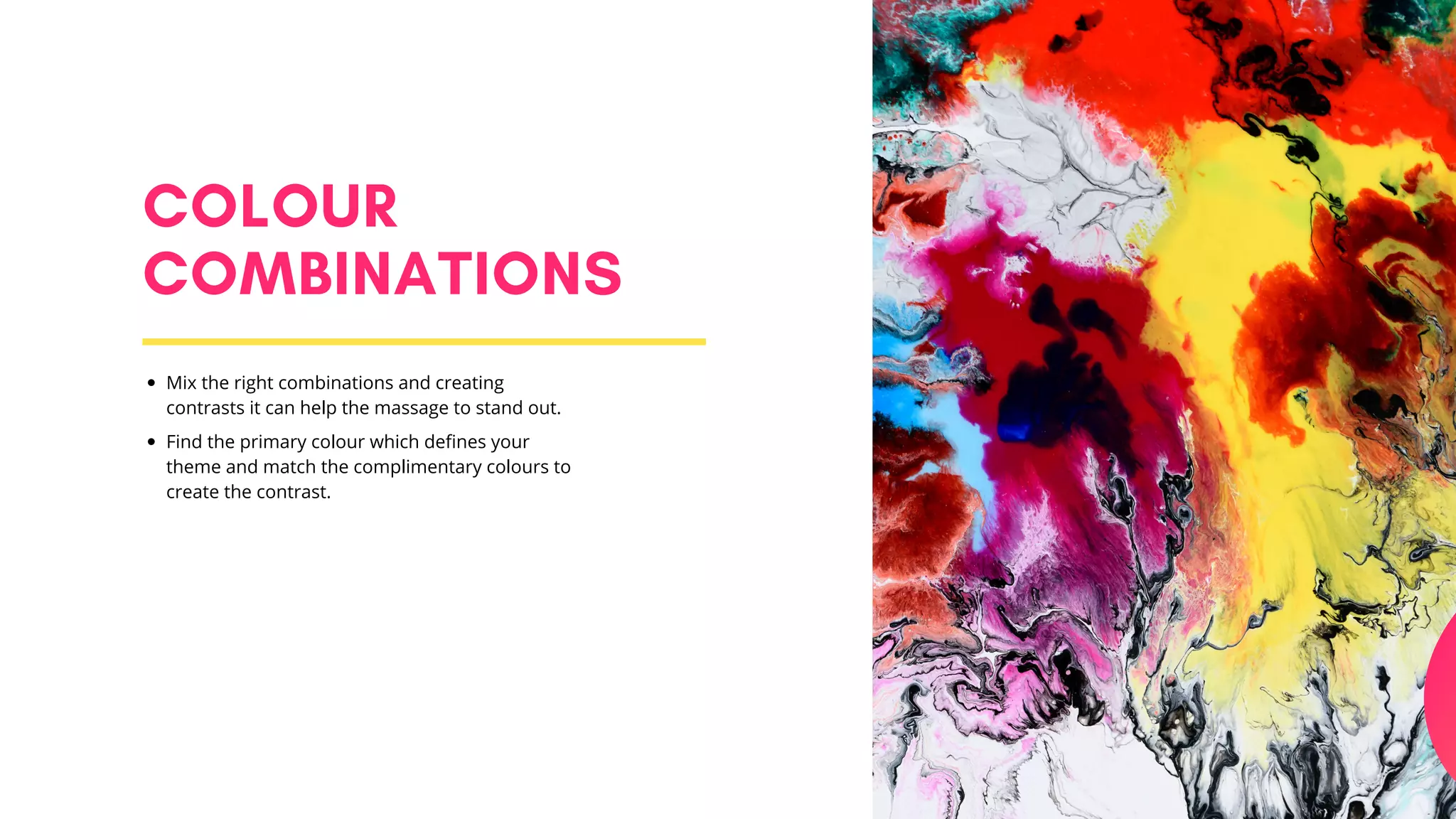 COLOUR
COMBINATIONS
Mix the right combinations and creating
contrasts it can help the massage to stand out.
Find the primary colour which defines your
theme and match the complimentary colours to
create the contrast.
 
