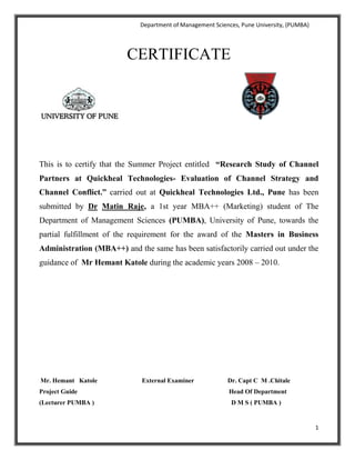 CERTIFICATE<br />444576227024<br />This is to certify that the Summer Project entitled  “Research Study of Channel Partners at Quickheal Technologies- Evaluation of Channel Strategy and Channel Conflict.” carried out at Quickheal Technologies Ltd., Pune has been submitted by Dr Matin Raje, a 1st year MBA++ (Marketing) student of The Department of Management Sciences (PUMBA), University of Pune, towards the partial fulfillment of the requirement for the award of the Masters in Business Administration (MBA++) and the same has been satisfactorily carried out under the guidance of  Mr Hemant Katole during the academic years 2008 – 2010.<br />    Mr. Hemant   Katole                            External Examiner                     Dr. Capt C  M .Chitale            Project Guide                                                                                               Head Of Department      (Lecturer PUMBA )                                                                                      D M S ( PUMBA )<br />PUNE UNIVERSITY<br />BONAFIDE CERTIFICATE<br />Certified that this project report “Research Study of Channel Partners at Quickheal Technologies- Evaluation of Channel Strategy and Channel Conflict” is the bonafide work of “DR MATIN RAJE” who carried out the project work under my supervision. <br />              Mr. Hemant   Katole                            External Examiner                     Dr. Capt C  M .Chitale       Project Guide                                                                                              Head Of Department   (Lecturer PUMBA )                                                                                                     D M S ( PUMBA )<br />Research Study of Channel Partners at Quickheal Technologies Evaluation of Channel Strategy and Channel Conflict.<br />A PROJECT REPORT<br />Submitted by<br />Dr Matin Raje<br />Roll NO. 8308<br />NAME OF THE GUIDE<br />Rajesh Pahurkar<br />In partial fulfillment for the award of the degree<br />Of<br />MASTER OF BUSINESS ADMINISTRATION<br />In<br />MARKETING<br />DEPARTMENT OF MANAGEMENT SCIENCES<br />PUNE UNIVERSITY<br />MAY 2008-10<br />ACKNOWLEDGEMENT<br />I express sincere gratitude to Mr. Jagannath Patnaik (Vice President, Sales and Marketing) for giving me the opportunity to work with Quickheal Technologies and for his extensive guidance.<br />I would like to put forth my earnest thanks to Mr. Rajesh Pahurkar for providing me with vital inputs to co-relate the present project work with the theoretical concepts and hence provide a sound base to the report structure.<br />I would also like to thank Ms Sailee Phirke (Marketing Co-ordinator, Quickheal) for her valuable support.<br />I am extending my thanks to all those who have helped me, directly or indirectly, in completing the project work.<br />I hope that I have been successful in my endeavor. Discrepancies and mistakes, if any, are solely mine.<br />Dr Matin Raje<br />Department of Management Sciences (PUMBA), <br />University of Pune.<br />CONTENTS<br />SR NO.TITLEPAGE NO.Certificate from the OrganizationCertificate from the InstituteAcknowledgement1Executive Summary12Objectives of the Study33Company Profile84Overview of Antivirus Industry and Competitors185Channel management and channel conflict286Research Methodology347Research Analysis368Findings and Conclusion519Recommendations5310References5511Annexure- Questionnaire56<br />223198212393<br />   <br />      <br />Quick Heal Technologies is the leading provider of Anti-Virus and Internet Security tools and is leader in Anti-Virus Technology in India. A privately held company, Quick Heal Technologies Pvt. Ltd. (formerly known as Cat Computer Services (P) Ltd.) was founded in 1993 and has been actively involved in Research and Development of anti-virus software since then.<br />Serving more than million users worldwide, Quick Heal Technologies employs more than 200 people in sixteen branches and its headquarters is in Pune, India. <br />Quick Heal an award-winning anti-virus product is installed in corporate, small business and consumers' homes, protecting their PCs from viruses and other malicious threats.<br />Quick Heal Technologies was formed for catering the demand of highly reliable anti-virus software, which would successfully tackle the growing number of virus problems. <br />Objective :<br />      The primary objective of the project was a research survey of channel partners of Quickheal Technologies regarding overall marketing channel strategy. perception of channel partners regarding the antivirus products offered. Along with that understanding the key drivers for motivating channel partners, evaluating various marketing and sales programs of Quickheal Technologies and determining if Channel conflict is present were the secondary objectives.<br />Research methodology : <br />A market research of  50 channel partners was conducted mainly in Pune region. <br />A questionnaire was prepared so as to systematically extract information regarding the objectives of the study. Sampling Technique was used for determining the targets and Interview method was used to fill the questionnaire. This is in fact, known as Schedule technique.<br />Relevant conclusions and findings were drawn from the facts collected.<br />Major Findings : <br />,[object Object]