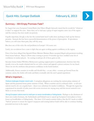 Quick Hits: Europe Outlook                                                 February 6, 2013

Summary – Will Empty Promises Fade?
In August last year, European Central Bank chief Mario Draghi famously stated that he would do “whatever
it takes” to support the euro. Since then, we’ve had nary a peep of super-negative news out of the region
and the currency has risen nearly ten percent.

Equally important, though, is the fact the central bank hasn’t really done anything to back up the famous
promise. Instead, this has been a powerful demonstration of the power of perception. If speculators
believe you will cause them pain, they will shy away.

But does any of this solve the real problems in Europe? Of course not.

Lately, two revelations have come to light that are again working against confidence in the region.

First, it has been alleged that Spanish Prime Minister Mariano Rajoy accepted illegal cash payments resulting
from recent bailouts. Rajoy’s efforts since coming to power 14 months ago have instilled some bit of
confidence in market players. An ousting would put all of those gains at risk.

Second, former Italian PM Silvio Berlusconi is gaining support prior to parliamentary elections later this
month, even as he stands criminal trial for sex with a minor and appeals a prison sentence for tax fraud.
These are not the attributes that promote confidence in the bond markets.

Additionally, Greece remains in trouble and should they – or any other – country get booted from the
currency union, the sharks will circle and likely eventually sink the euro’s grand experiment.

What’s Important…
                                         Corruption allegations are rocking the current prime minister of
Political challenges threaten recent calm.
Spain and the potential future prime minister of Italy. When countries need to refinance debt – as all euro-
nations need to do on a regular basis – there is no substitute for market confidence. Though the region has
experienced six months of calm, most risk averse investors are staying away and this recent turmoil is not
likely to reverse that trend.

                                                                                  Perhaps to the detriment of
Strong European nations want to instill pain on senior bondholders of failing banks.
their own credit, Germany, the Netherlands and Finland want to speed up European Union plans to force
losses on bondholders of failing banks. The three AAA-rated countries believe that the EU needs so-called
“bail-in” powers to ensure the region’s taxpayers and existing bailout funds will be able to continue funding
potential recovery in the region.
 