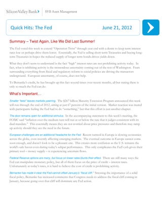 Quick Hits: The Fed                                                               June 21, 2012

Summary – Twist Again, Like We Did Last Summer!
The Fed voted this week to extend “Operation Twist” through year end with a desire to keep term interest
rates low or perhaps drive them lower. Essentially, the Fed is selling short-term Treasuries and buying long-
term Treasuries in hopes the reduced supply of longer term bonds drives yields down.

What they don’t seem to understand is the fact “high” interest rates are not prohibiting activity today. In
fact, what is inhibiting activity is the tremendous uncertainty coming out of the rest of Washington. Fears
surrounding everything from fiscal and regulatory reform to social policies are driving the transactors
underground. European uncertainty, of course, does not help.

To Bernanke’s credit, he has brought up this fact several times over recent months, all but stating there is
only so much the Fed can do.

What’s Important…
Smaller “twist” leaves markets yawning. The $267 billion Maturity Extension Program announced this week
will run through the end of 2012, sitting at just 67 percent of the initial version. Market reaction was muted
with participants feeling the Fed had to do “something,” but that this effort is just another chapter.

The door remains open for additional stimulus. In the accompanying statement to this week’s meeting, the
FOMC said “inflation over the medium turn will run at or below the rate that it judges consistent with its
dual mandate.” This essentially means they are not worried about price pressures and therefore may ramp
up activity should they see the need in the future.

European challenges are an additional headache for the Fed. Recent turmoil in Europe is slowing economies
across the globe, even recently affecting emerging markets. The eventual outcome in Europe cannot come
soon enough, and doesn’t look to be a pleasant one. This creates more confusion as the U.S. remains the
world’s safe haven even during today’s subpar performance. This only complicates the Fed’s job given their
primary tool – money supply – is experiencing uncertain flows.

Federal Reserve options are many, but focus on lower rates blunts their effect.  There are still many ways the
Fed can manipulate monetary policy, but all of them focus on the price of credit – interest rates.
Unfortunately at today’s rates, it is hard to believe the cost of credit is prohibiting activity.

                                                                     Stressing the importance of a solid
Bernanke has made it clear the Fed cannot offset January’s “fiscal cliff.”
fiscal policy, Bernanke has increased comments that Congress needs to address the fiscal cliff coming in
January, because going over that cliff will dominate any Fed action.
 