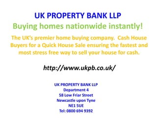 UK PROPERTY BANK LLPBuying homes nationwide instantly! The UK’s premier home buying company.  Cash House Buyers for a Quick House Sale ensuring the fastest and most stress free way to sell your house for cash. http://www.ukpb.co.uk/ UK PROPERTY BANK LLPDepartment 458 Low Friar StreetNewcastle upon Tyne NE1 5UE Tel: 0800 694 9392 