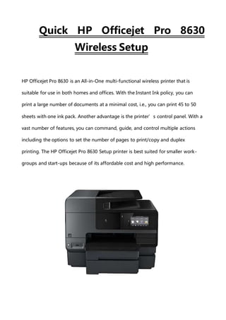 Quick HP Officejet Pro 8630
Wireless Setup
HP Officejet Pro 8630 is an All-in-One multi-functional wireless printer that is
suitable for use in both homes and offices. With the Instant Ink policy, you can
print a large number of documents at a minimal cost, i.e., you can print 45 to 50
sheets with one ink pack. Another advantage is the printer’s control panel. With a
vast number of features, you can command, guide, and control multiple actions
including the options to set the number of pages to print/copy and duplex
printing. The HP Officejet Pro 8630 Setup printer is best suited for smaller work-
groups and start-ups because of its affordable cost and high performance.
 