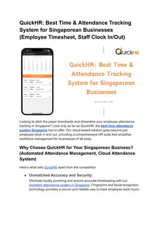 QuickHR: Best Time & Attendance Tracking
System for Singaporean Businesses
(Employee Timesheet, Staff Clock In/Out)
Looking to ditch the paper timesheets and streamline your employee attendance
tracking in Singapore? Look only as far as QuickHR, the best time attendance
system Singapore has to offer. Our cloud-based solution goes beyond just
employee clock in and out, providing a comprehensive HR suite that simplifies
workforce management for businesses of all sizes.
Why Choose QuickHR for Your Singaporean Business?
(Automated Attendance Management, Cloud Attendance
System)
Here's what sets QuickHR apart from the competition:
● Unmatched Accuracy and Security:
Eliminate buddy punching and ensure accurate timekeeping with our
biometric attendance system in Singapore. Fingerprint and facial recognition
technology provides a secure and reliable way to track employee work hours.
 