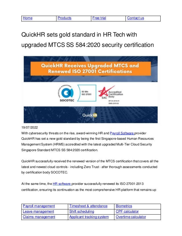 Payroll management Timesheet & attendance Biometrics
Leave management Shift scheduling CPF calculator
Claims management Applicant tracking system Overtime calculator
Home Products Free trial Contact us
QuickHR sets gold standard in HR Tech with
upgraded MTCS SS 584:2020 security certification
19/07/2022
With cybersecurity threats on the rise, award-winning HR and Payroll Software provider
QuickHR has set a new gold standard by being the first Singapore-based Human Resources
Management System (HRMS) accredited with the latest upgraded Multi-Tier Cloud Security
Singapore Standard MTCS SS 584:2020 certification.
QuickHR successfully received the renewed version of the MTCS certification that covers all the
latest and newest cloud controls - including Zero Trust - after thorough assessments conducted
by certification body SOCOTEC.
At the same time, the HR software provider successfully renewed its ISO 27001:2013
certification, ensuring its continuation as the most comprehensive HR platform that remains up
 