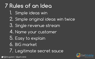 @dougaled / @getviable
7 Rules of an Idea
1.  Simple ideas win
2.  Simple original ideas win twice
3.  Single revenue stream
4.  Name your customer
5.  Easy to explain
6.  BIG market
7.  Legitimate secret sauce
 