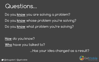 @dougaled / @getviable
Questions…
Do you know you are solving a problem?
Do you know whose problem you re solving?
Do you know what problem you’re solving?
How do you know?
Who have you talked to?
…Has your idea changed as a result?
 