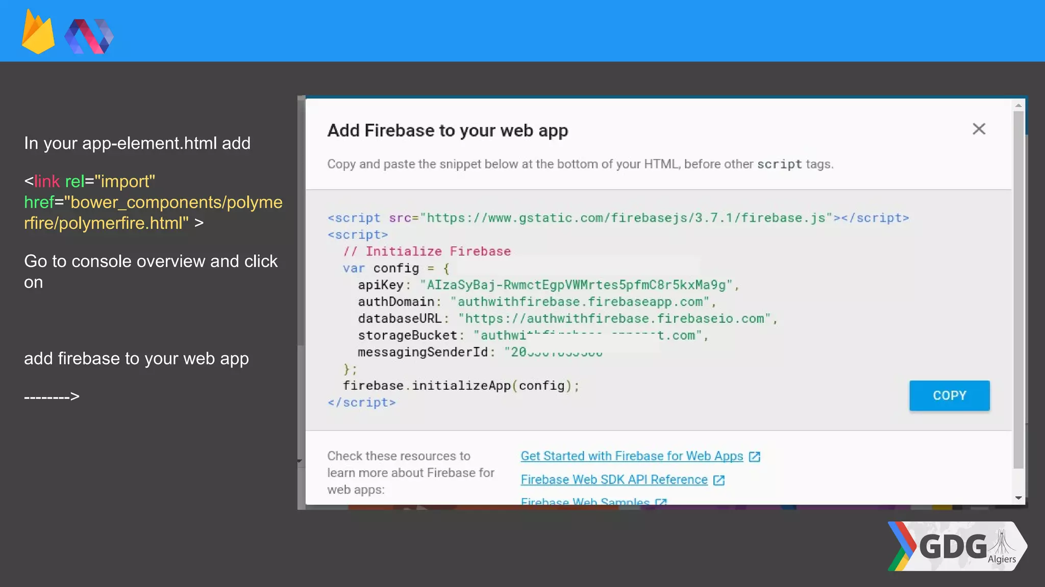 In your app-element.html add
<link rel="import"
href="bower_components/polyme
rfire/polymerfire.html" >
Go to console overview and click
on
add firebase to your web app
-------->
 