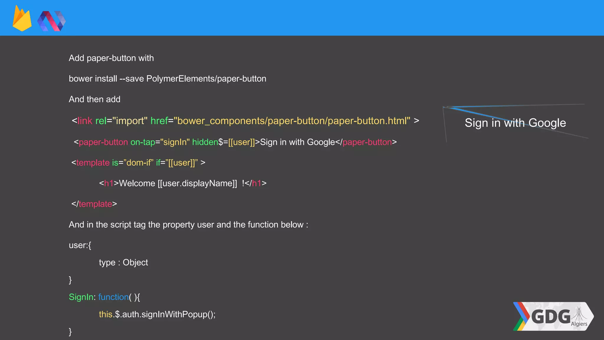 Add paper-button with
bower install --save PolymerElements/paper-button
And then add
<link rel="import" href="bower_components/paper-button/paper-button.html" >
<paper-button on-tap="signIn" hidden$=[[user]]>Sign in with Google</paper-button>
<template is=”dom-if” if=”[[user]]” >
<h1>Welcome [[user.displayName]] !</h1>
</template>
And in the script tag the property user and the function below :
user:{
type : Object
}
SignIn: function( ){
this.$.auth.signInWithPopup();
}
Sign in with Google
 