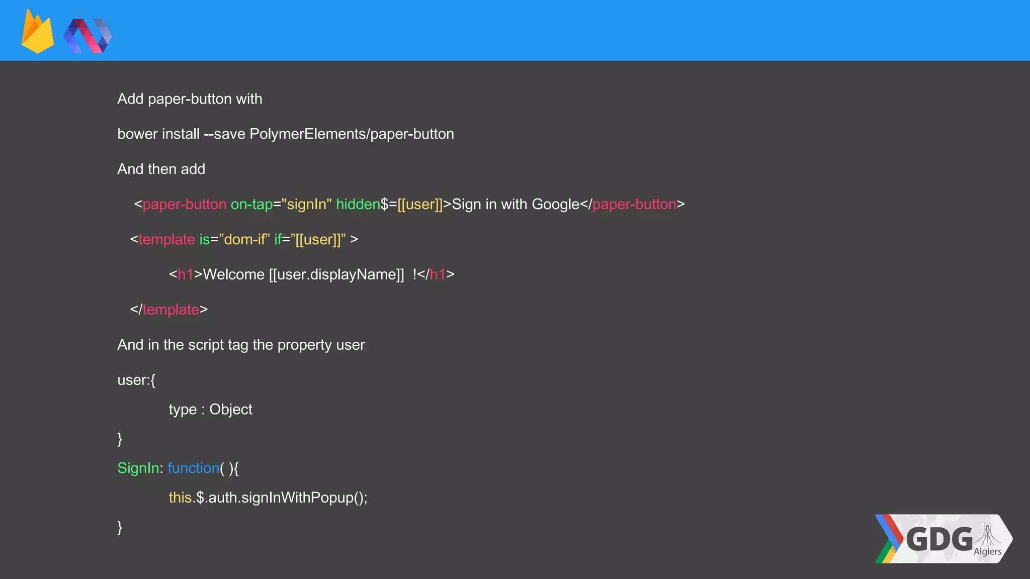 Add paper-button with
bower install --save PolymerElements/paper-button
And then add
<paper-button on-tap="signIn" hidden$=[[user]]>Sign in with Google</paper-button>
<template is=”dom-if” if=”[[user]]” >
<h1>Welcome [[user.displayName]] !</h1>
</template>
And in the script tag the property user
user:{
type : Object
}
SignIn: function( ){
this.$.auth.signInWithPopup();
}
 