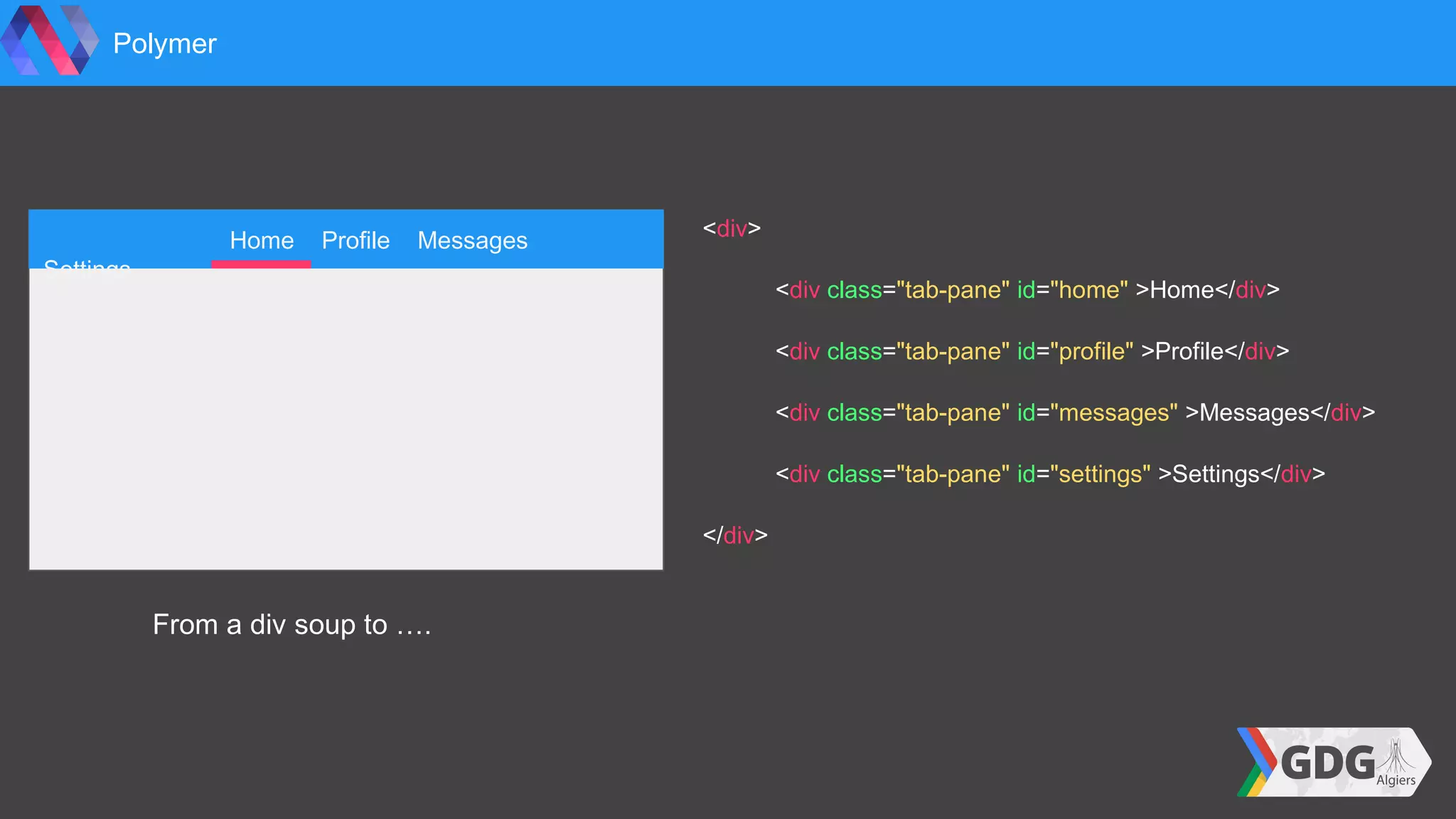 <div>
<div class="tab-pane" id="home" >Home</div>
<div class="tab-pane" id="profile" >Profile</div>
<div class="tab-pane" id="messages" >Messages</div>
<div class="tab-pane" id="settings" >Settings</div>
</div>
Polymer
Home Profile Messages
Settings
From a div soup to ….
 