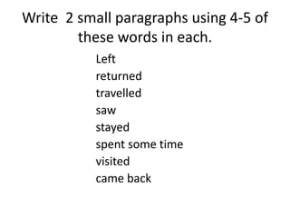 Write 2 small paragraphs using 4-5 of
these words in each.
Left
returned
travelled
saw
stayed
spent some time
visited
came back
 