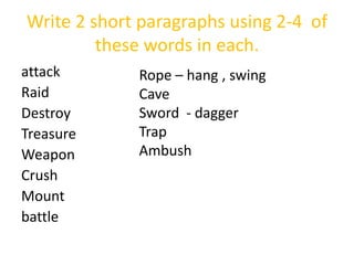 Write 2 short paragraphs using 2-4 of
these words in each.
attack
Raid
Destroy
Treasure
Weapon
Crush
Mount
battle
Rope – hang , swing
Cave
Sword - dagger
Trap
Ambush
 