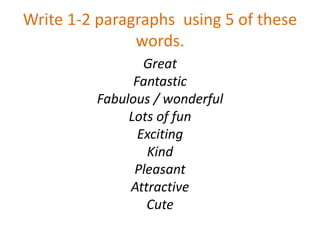 Write 1-2 paragraphs using 5 of these
words.
Great
Fantastic
Fabulous / wonderful
Lots of fun
Exciting
Kind
Pleasant
Attractive
Cute
 