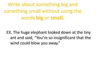 Write about something big and
something small without using the
words big or small.
EX. The huge elephant looked down at the tiny
ant and said, “You’re so insignificant that the
wind could blow you away.”
 