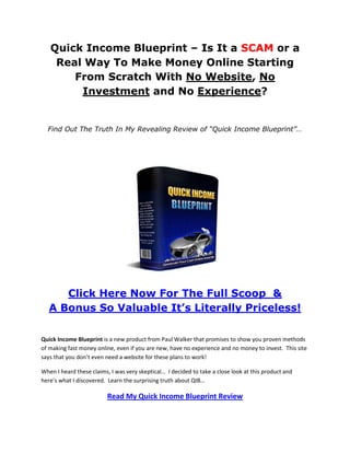 Quick Income Blueprint – Is It a SCAM or a
    Real Way To Make Money Online Starting
       From Scratch With No Website, No
        Investment and No Experience?


  Find Out The Truth In My Revealing Review of “Quick Income Blueprint”…




      Click Here Now For The Full Scoop &
   A Bonus So Valuable It’s Literally Priceless!

Quick Income Blueprint is a new product from Paul Walker that promises to show you proven methods
of making fast money online, even if you are new, have no experience and no money to invest. This site
says that you don’t even need a website for these plans to work!

When I heard these claims, I was very skeptical… I decided to take a close look at this product and
here’s what I discovered. Learn the surprising truth about QIB…

                          Read My Quick Income Blueprint Review
 