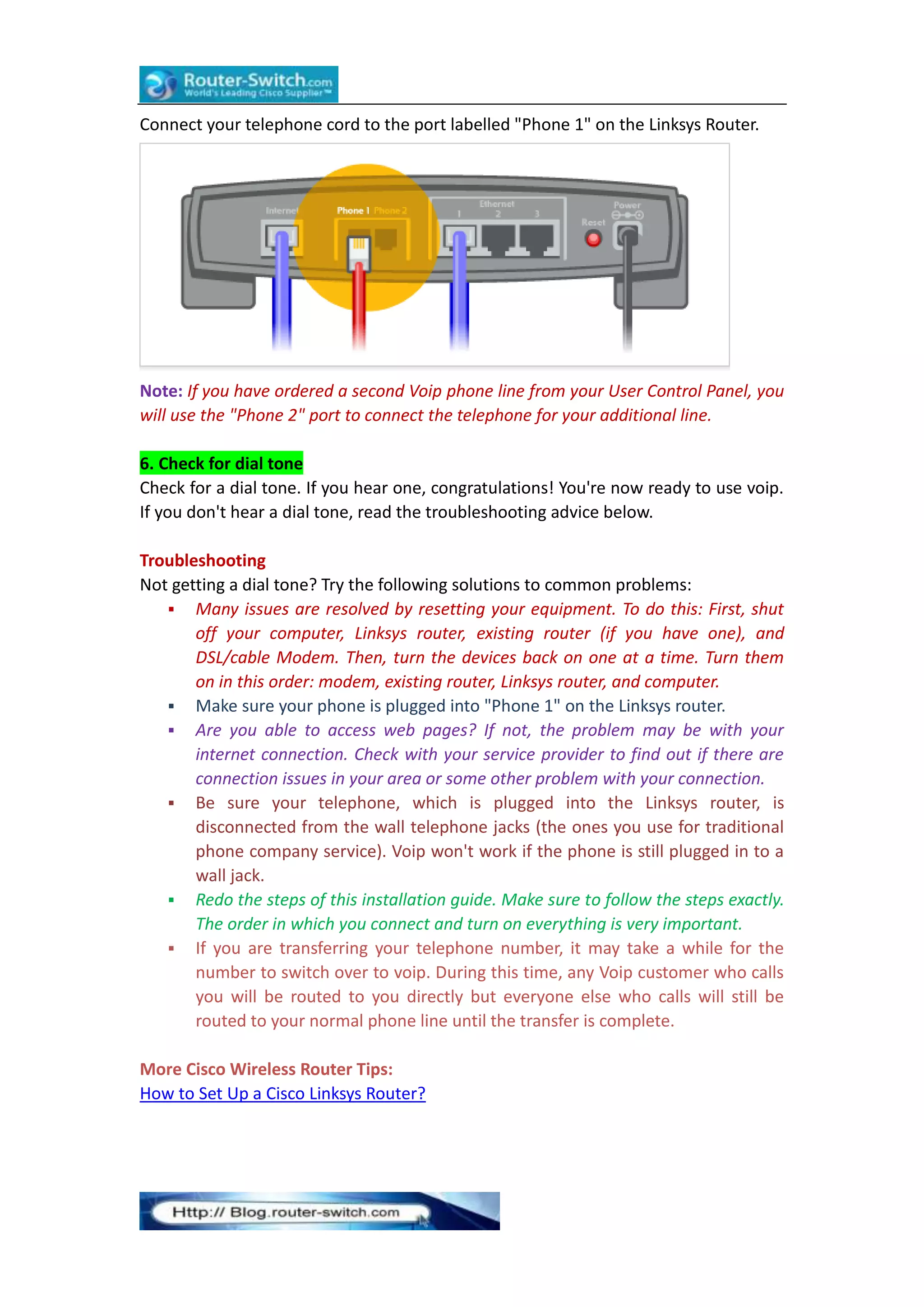 Connect your telephone cord to the port labelled "Phone 1" on the Linksys Router.

Note: If you have ordered a second Voip phone line from your User Control Panel, you
will use the "Phone 2" port to connect the telephone for your additional line.
6. Check for dial tone
Check for a dial tone. If you hear one, congratulations! You're now ready to use voip.
If you don't hear a dial tone, read the troubleshooting advice below.
Troubleshooting
Not getting a dial tone? Try the following solutions to common problems:
 Many issues are resolved by resetting your equipment. To do this: First, shut
off your computer, Linksys router, existing router (if you have one), and
DSL/cable Modem. Then, turn the devices back on one at a time. Turn them
on in this order: modem, existing router, Linksys router, and computer.
 Make sure your phone is plugged into "Phone 1" on the Linksys router.
 Are you able to access web pages? If not, the problem may be with your
internet connection. Check with your service provider to find out if there are
connection issues in your area or some other problem with your connection.
 Be sure your telephone, which is plugged into the Linksys router, is
disconnected from the wall telephone jacks (the ones you use for traditional
phone company service). Voip won't work if the phone is still plugged in to a
wall jack.
 Redo the steps of this installation guide. Make sure to follow the steps exactly.
The order in which you connect and turn on everything is very important.
 If you are transferring your telephone number, it may take a while for the
number to switch over to voip. During this time, any Voip customer who calls
you will be routed to you directly but everyone else who calls will still be
routed to your normal phone line until the transfer is complete.
More Cisco Wireless Router Tips:
How to Set Up a Cisco Linksys Router?

 