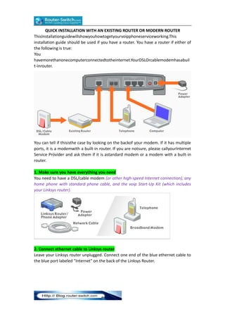 QUICK INSTALLATION WITH AN EXISTING ROUTER OR MODERN ROUTER
ThisInstallationguidewillshowyouhowtogetyourvoipphoneserviceworking.This
installation guide should be used if you have a router. You have a router if either of
the following is true:
You
havemorethanonecomputerconnectedtotheinternet.YourDSLOrcablemodemhasabuil
t-inrouter.

You can tell if thisisthe case by looking on the backof your modem. If it has multiple
ports, it is a modemwith a built-in router. If you are notsure, please callyourInternet
Service Provider and ask them if it is astandard modem or a modem with a built-in
router.
1. Make sure you have everything you need
You need to have a DSL/cable modem (or other high-speed Internet connection), any
home phone with standard phone cable, and the voip Start-Up Kit (which includes
your Linksys router).

2. Connect ethernet cable to Linksys router
Leave your Linksys router unplugged. Connect one end of the blue ethernet cable to
the blue port labeled "Internet" on the back of the Linksys Router.

 