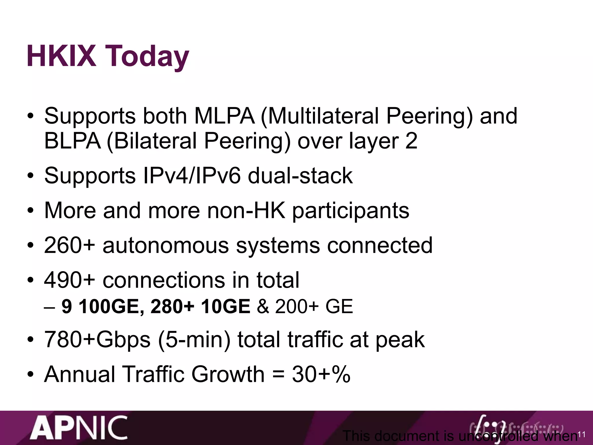 HKIX Today
• Supports both MLPA (Multilateral Peering) and
BLPA (Bilateral Peering) over layer 2
• Supports IPv4/IPv6 dual-stack
• More and more non-HK participants
• 260+ autonomous systems connected
• 490+ connections in total
– 9 100GE, 280+ 10GE & 200+ GE
• 780+Gbps (5-min) total traffic at peak
• Annual Traffic Growth = 30+%
11This document is uncontrolled when
 