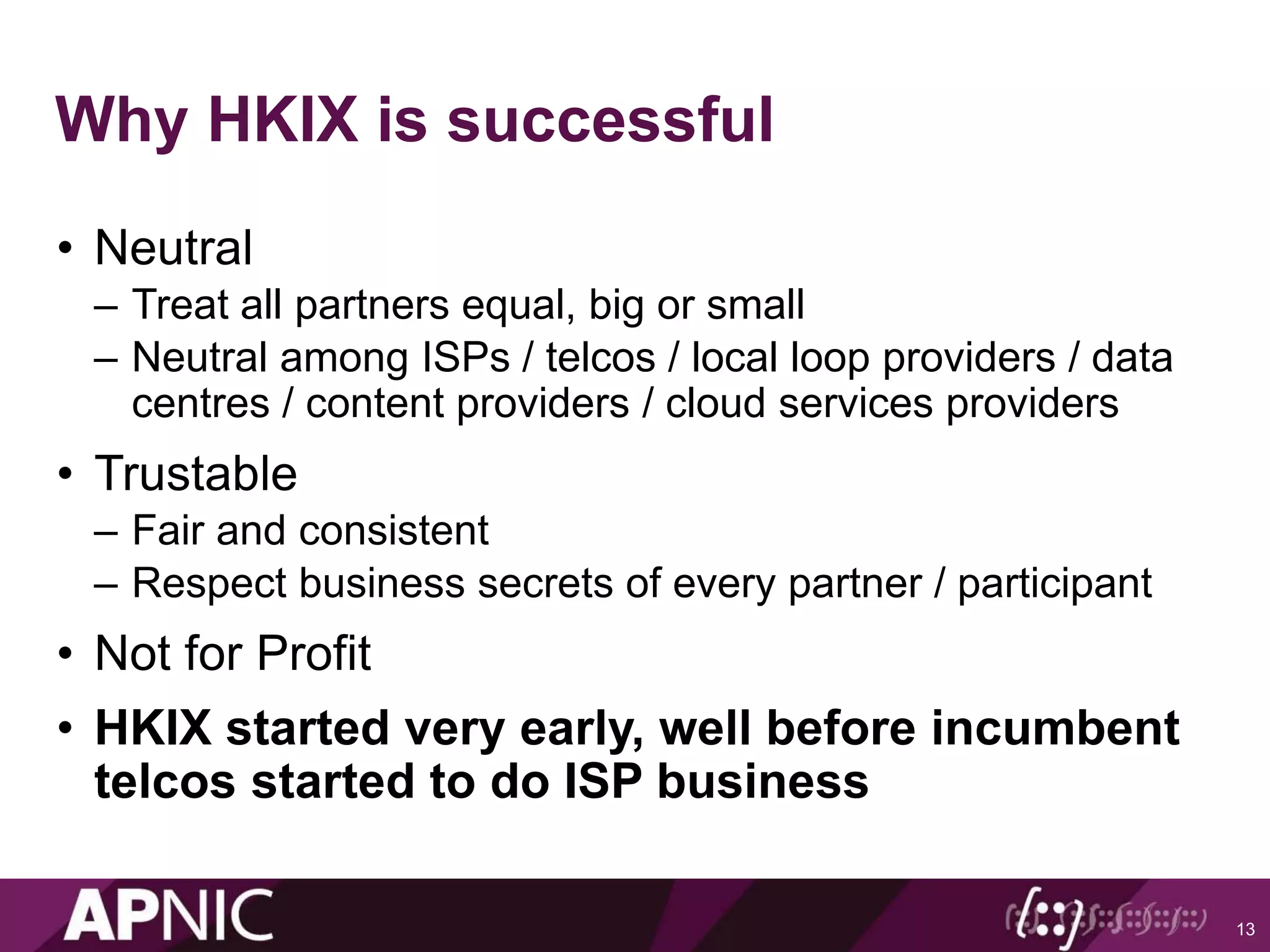 Why HKIX is successful
• Neutral
– Treat all partners equal, big or small
– Neutral among ISPs / telcos / local loop providers / data
centres / content providers / cloud services providers
• Trustable
– Fair and consistent
– Respect business secrets of every partner / participant
• Not for Profit
• HKIX started very early, well before incumbent
telcos started to do ISP business
13
 