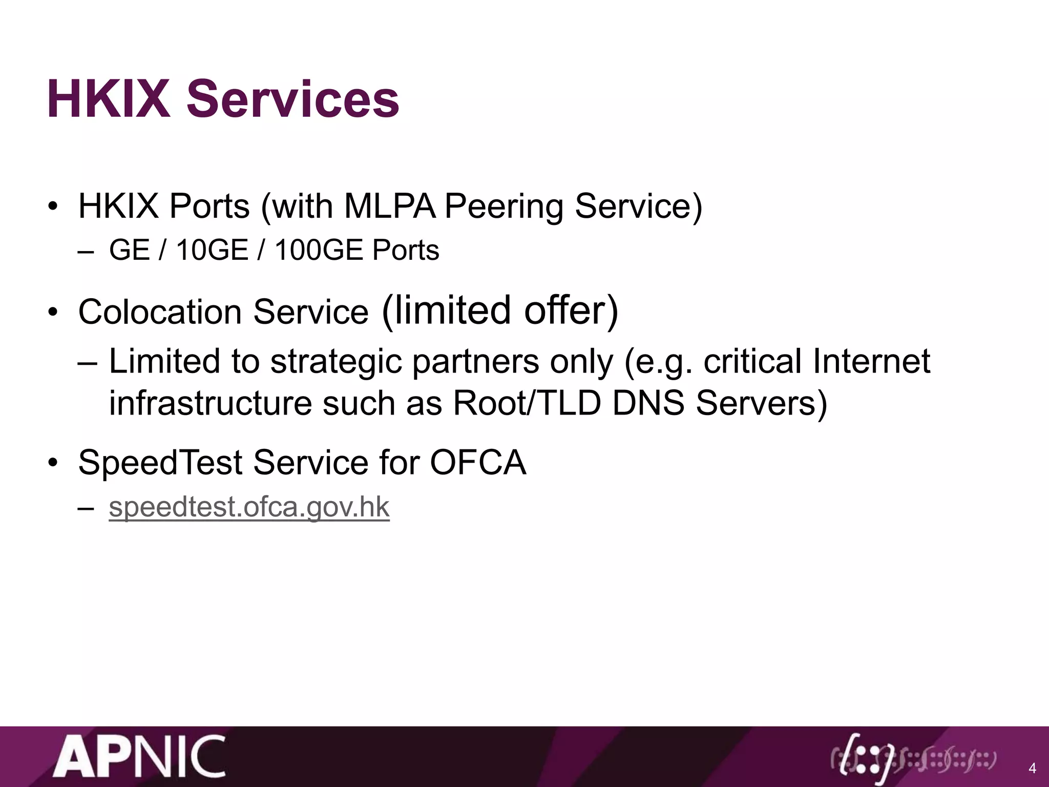 HKIX Services
• HKIX Ports (with MLPA Peering Service)
– GE / 10GE / 100GE Ports
• Colocation Service (limited offer)
– Limited to strategic partners only (e.g. critical Internet
infrastructure such as Root/TLD DNS Servers)
• SpeedTest Service for OFCA
– speedtest.ofca.gov.hk
4
 