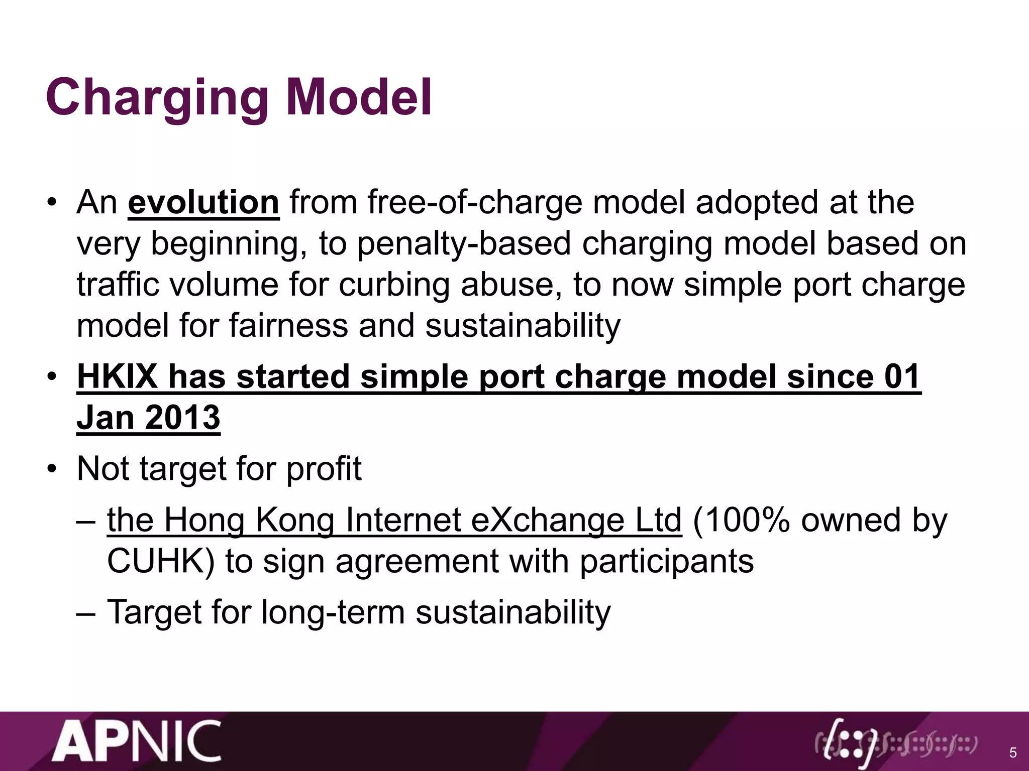 Charging Model
• An evolution from free-of-charge model adopted at the
very beginning, to penalty-based charging model based on
traffic volume for curbing abuse, to now simple port charge
model for fairness and sustainability
• HKIX has started simple port charge model since 01
Jan 2013
• Not target for profit
– the Hong Kong Internet eXchange Ltd (100% owned by
CUHK) to sign agreement with participants
– Target for long-term sustainability
5
 
