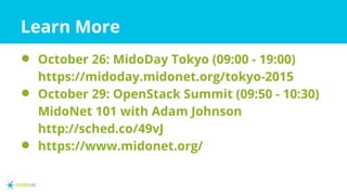 Learn More
⚫ October 26: MidoDay Tokyo (09:00 - 19:00)
https://midoday.midonet.org/tokyo-2015
⚫ October 29: OpenStack Summit (09:50 - 10:30)
MidoNet 101 with Adam Johnson
http://sched.co/49vJ
⚫ https://www.midonet.org/
 