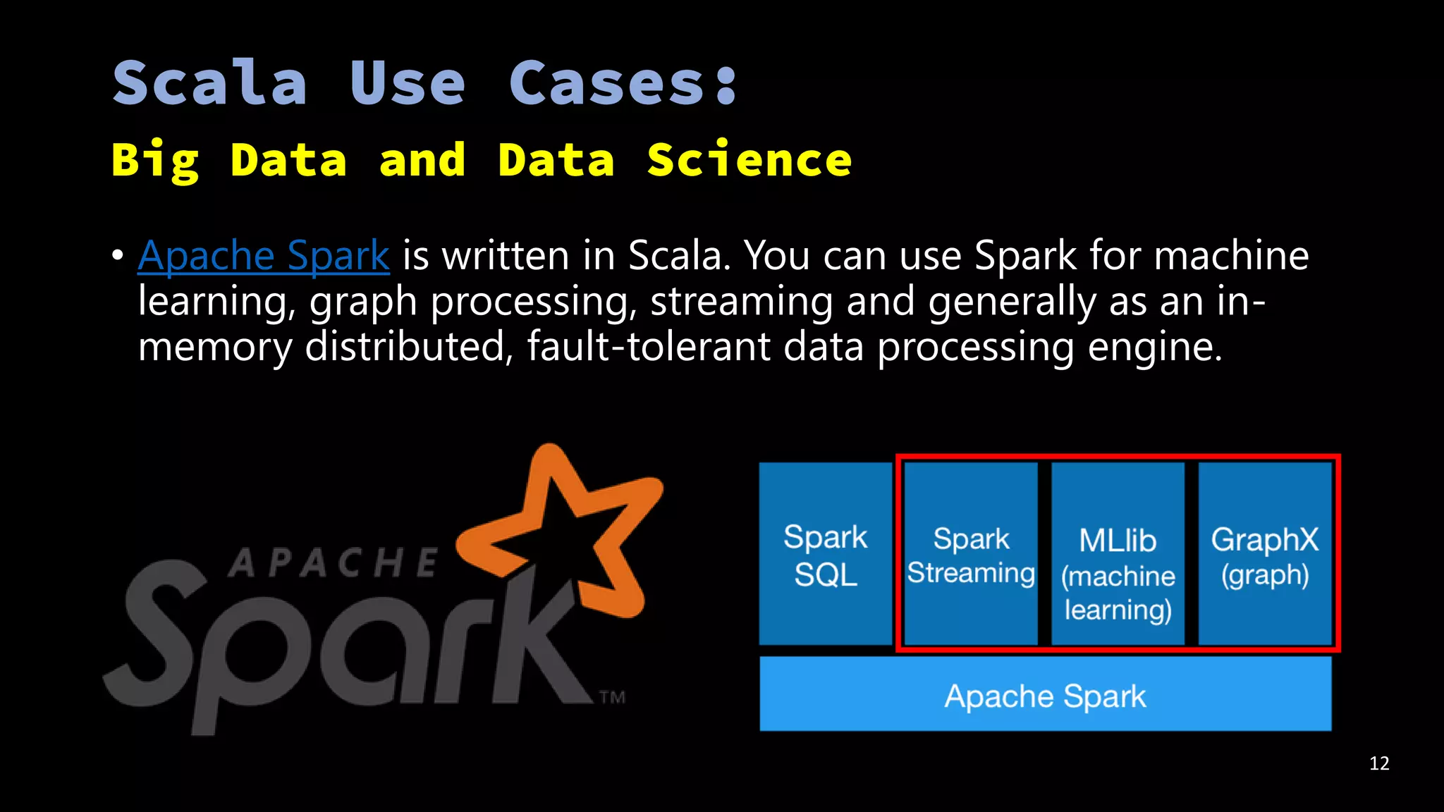 • Apache Spark is written in Scala. You can use Spark for machine
learning, graph processing, streaming and generally as an in-
memory distributed, fault-tolerant data processing engine.
12
 