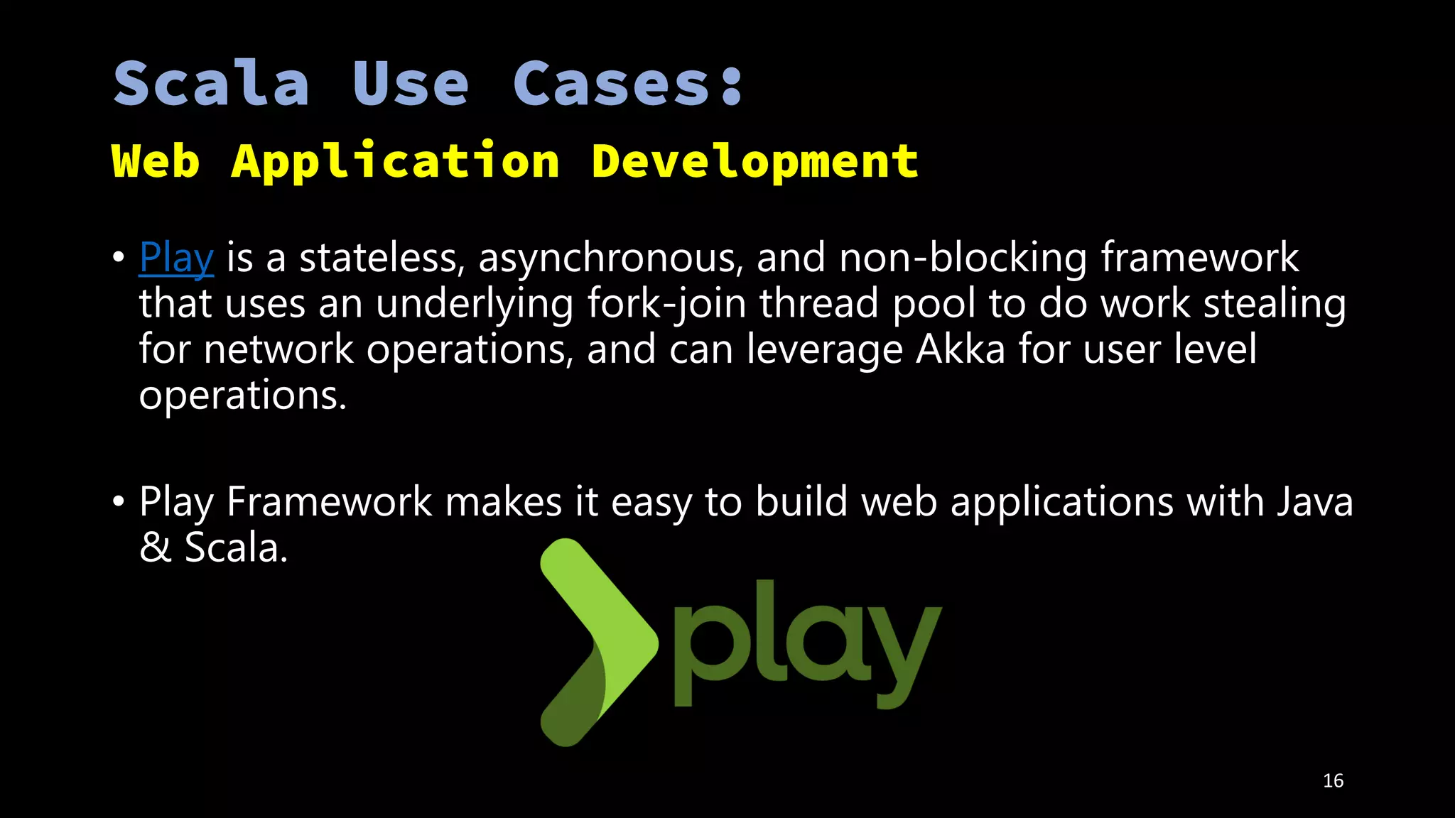 • Play is a stateless, asynchronous, and non-blocking framework
that uses an underlying fork-join thread pool to do work stealing
for network operations, and can leverage Akka for user level
operations.
• Play Framework makes it easy to build web applications with Java
& Scala.
16
 