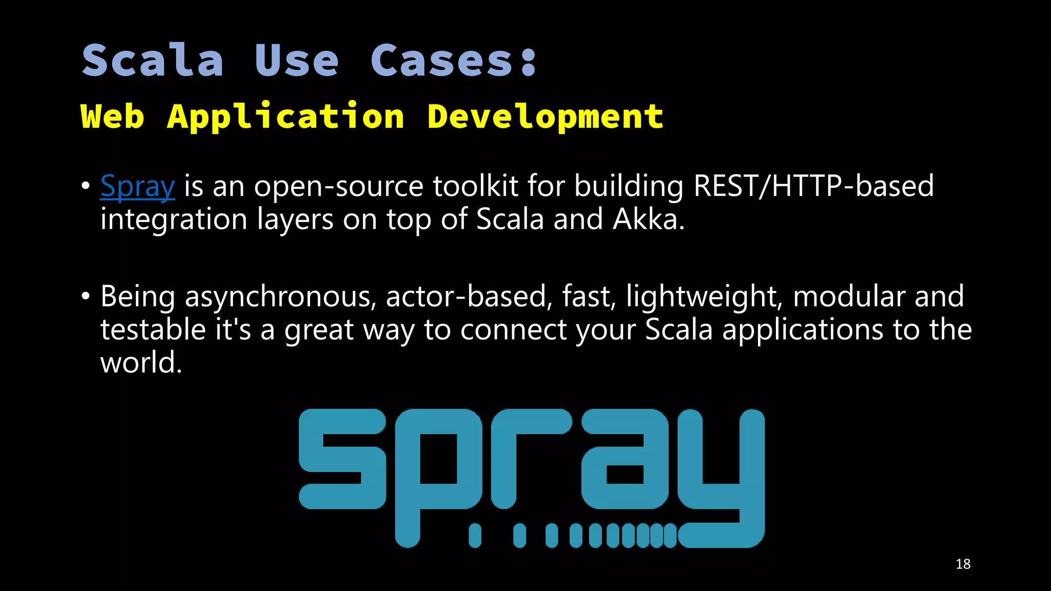 • Spray is an open-source toolkit for building REST/HTTP-based
integration layers on top of Scala and Akka.
• Being asynchronous, actor-based, fast, lightweight, modular and
testable it's a great way to connect your Scala applications to the
world.
18
 