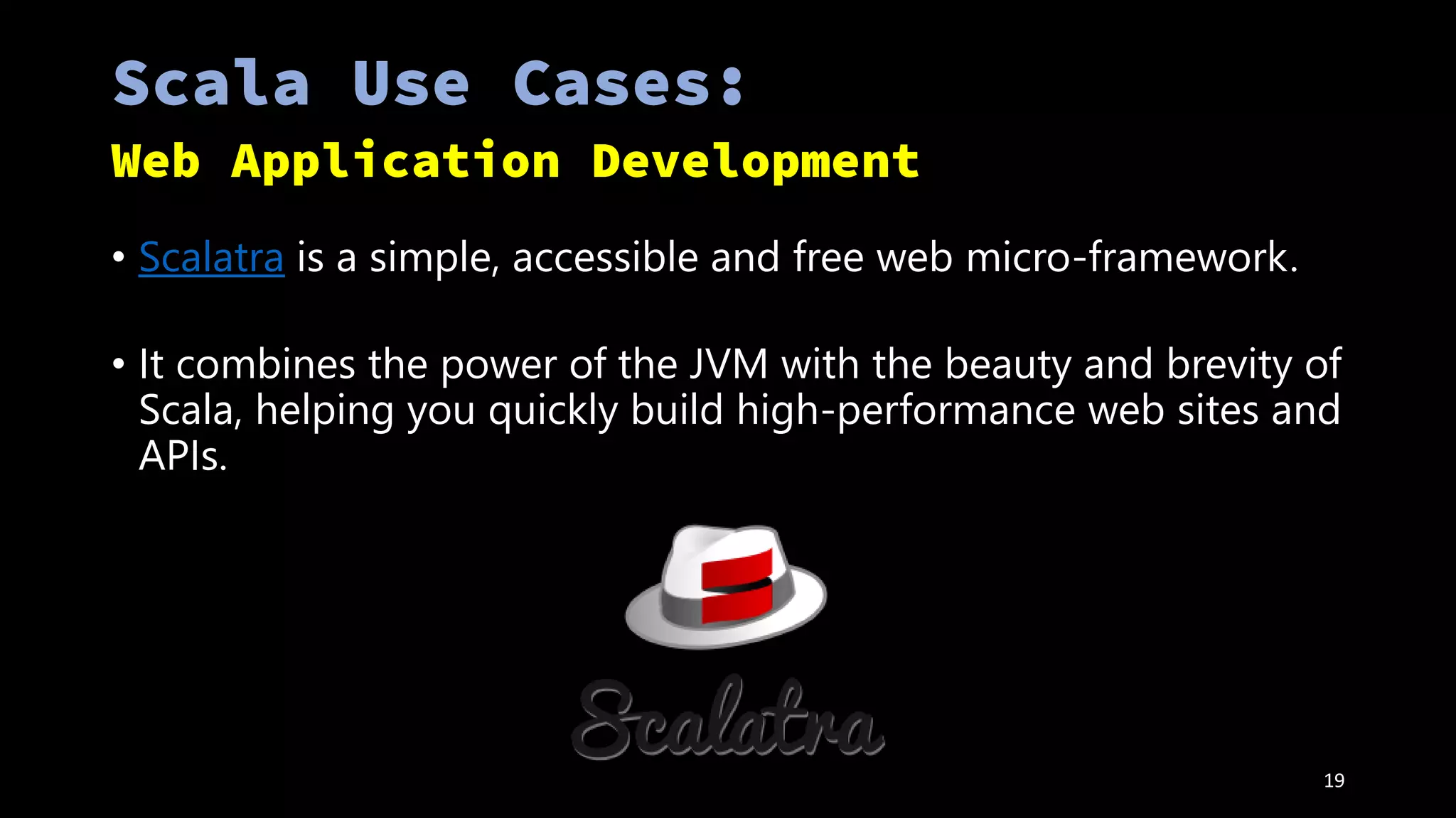 • Scalatra is a simple, accessible and free web micro-framework.
• It combines the power of the JVM with the beauty and brevity of
Scala, helping you quickly build high-performance web sites and
APIs.
19
 