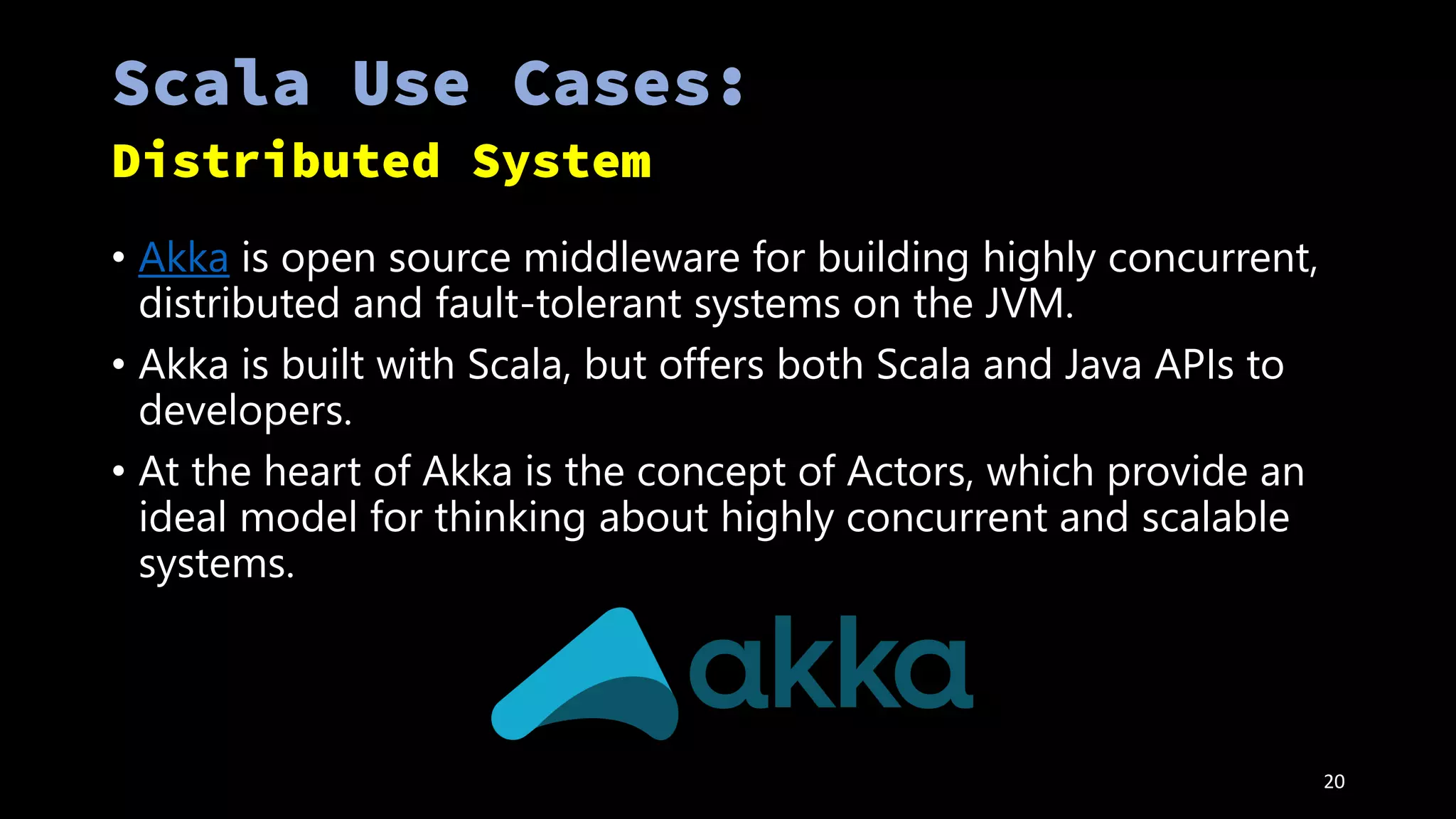 • Akka is open source middleware for building highly concurrent,
distributed and fault-tolerant systems on the JVM.
• Akka is built with Scala, but offers both Scala and Java APIs to
developers.
• At the heart of Akka is the concept of Actors, which provide an
ideal model for thinking about highly concurrent and scalable
systems.
20
 