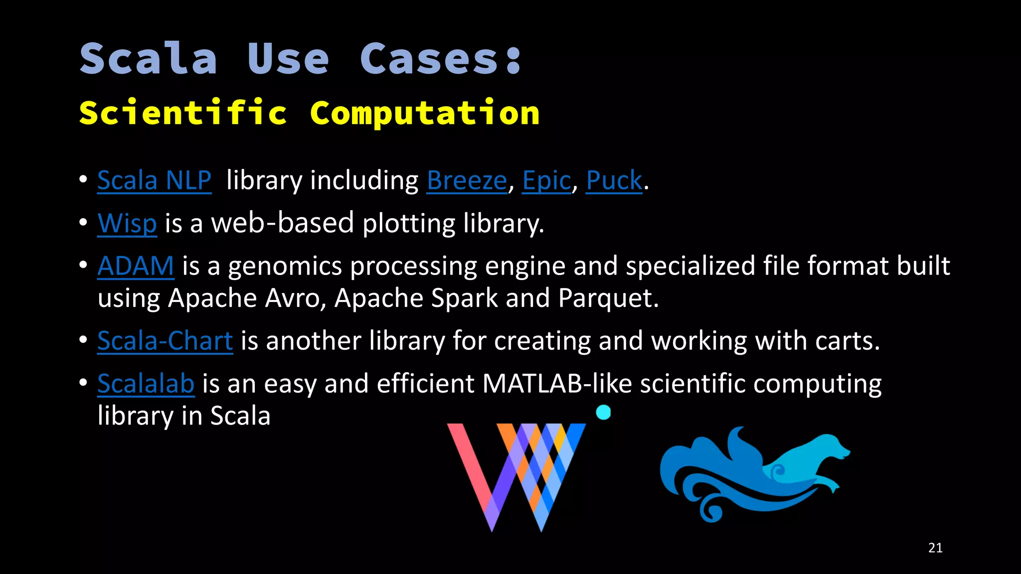 • Scala NLP library including Breeze, Epic, Puck.
• Wisp is a web-based plotting library.
• ADAM is a genomics processing engine and specialized file format built
using Apache Avro, Apache Spark and Parquet.
• Scala-Chart is another library for creating and working with carts.
• Scalalab is an easy and efficient MATLAB-like scientific computing
library in Scala
21
 