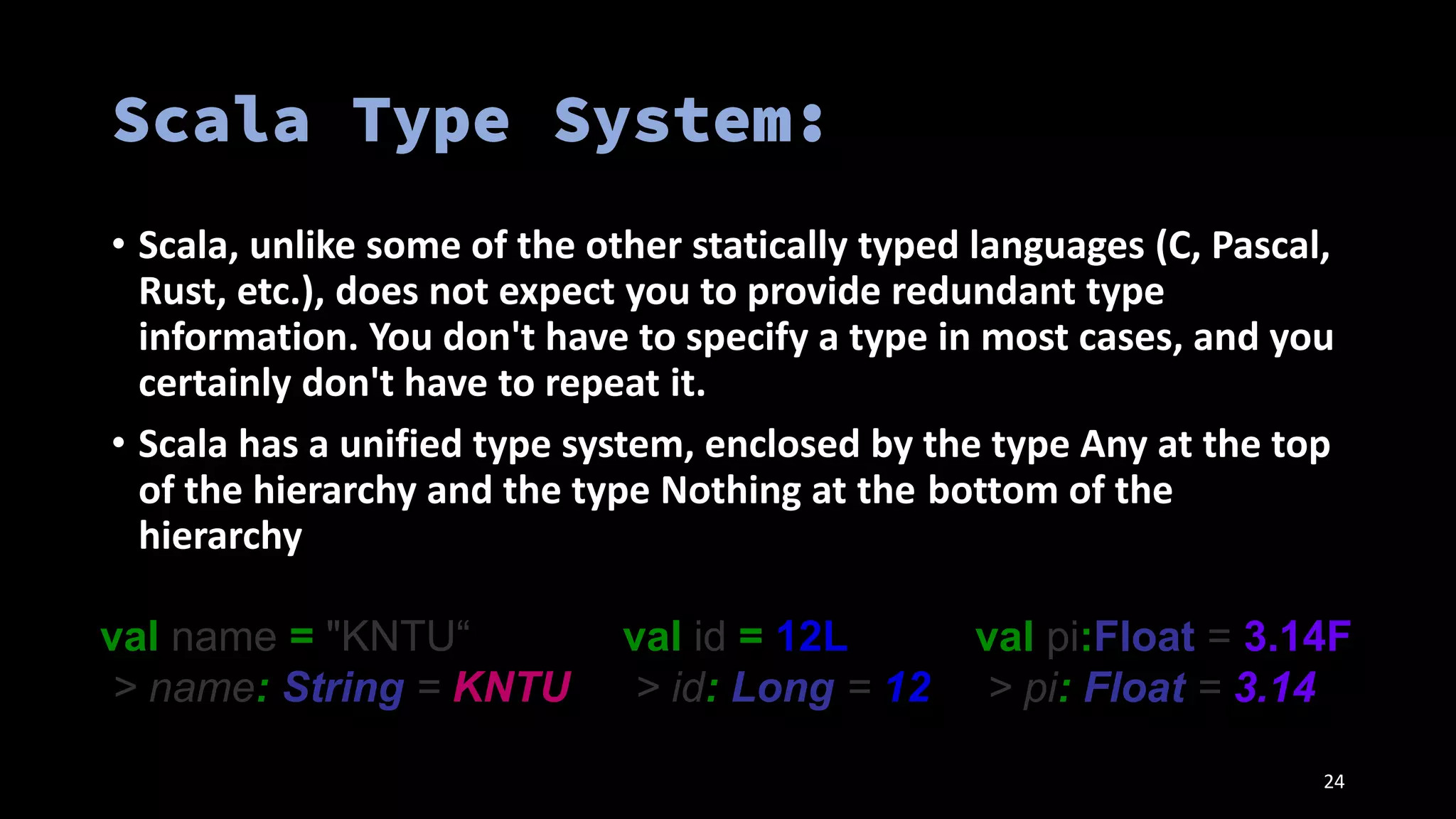 24
• Scala, unlike some of the other statically typed languages (C, Pascal,
Rust, etc.), does not expect you to provide redundant type
information. You don't have to specify a type in most cases, and you
certainly don't have to repeat it.
• Scala has a unified type system, enclosed by the type Any at the top
of the hierarchy and the type Nothing at the bottom of the
hierarchy
val name = "KNTU“
> name: String = KNTU
val id = 12L
> id: Long = 12
val pi:Float = 3.14F
> pi: Float = 3.14
 
