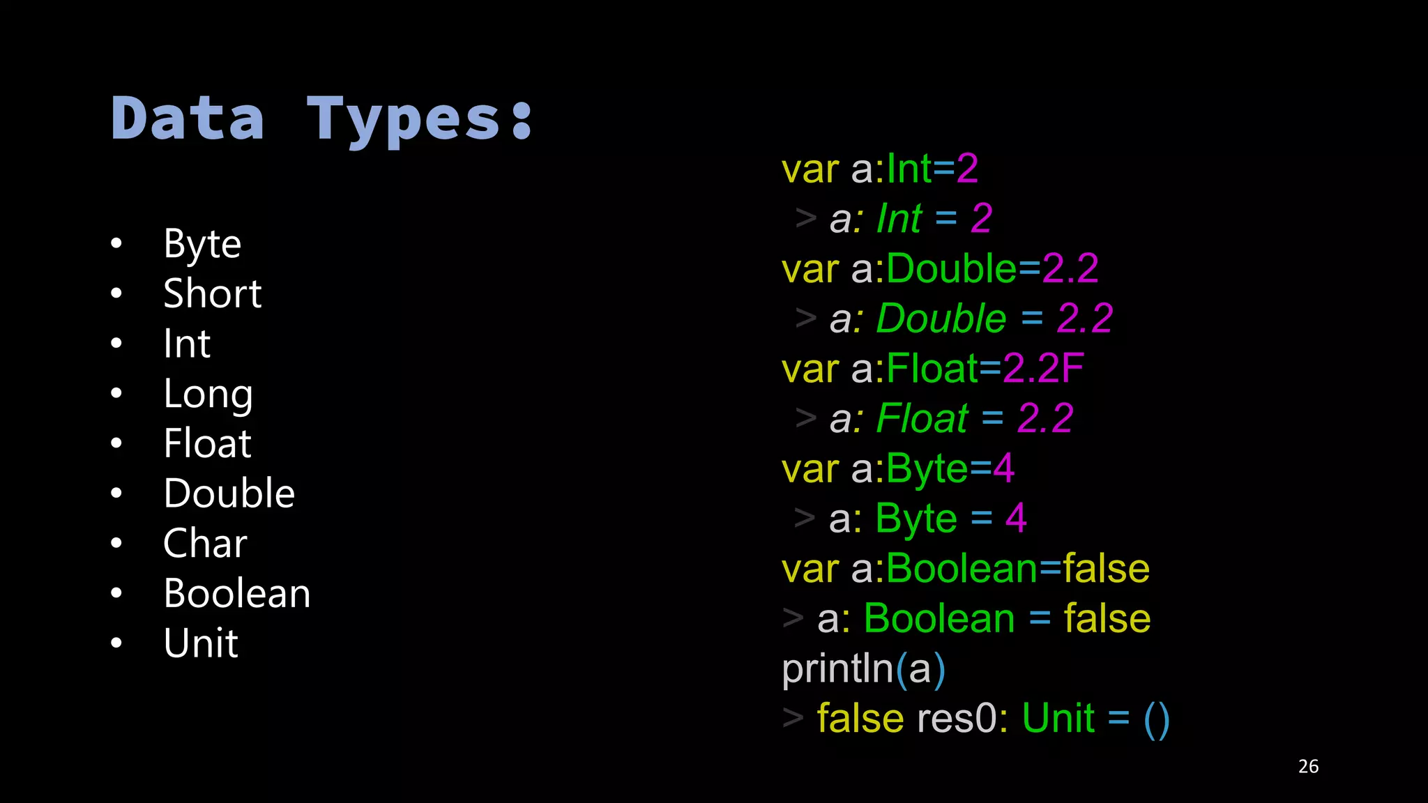 • Byte
• Short
• Int
• Long
• Float
• Double
• Char
• Boolean
• Unit
26
var a:Int=2
> a: Int = 2
var a:Double=2.2
> a: Double = 2.2
var a:Float=2.2F
> a: Float = 2.2
var a:Byte=4
> a: Byte = 4
var a:Boolean=false
> a: Boolean = false
println(a)
> false res0: Unit = ()
 