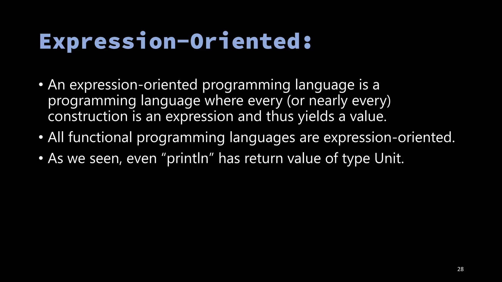 • An expression-oriented programming language is a
programming language where every (or nearly every)
construction is an expression and thus yields a value.
• All functional programming languages are expression-oriented.
• As we seen, even “println” has return value of type Unit.
28
 